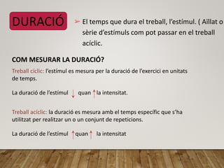 DURACIÓ ➢ El temps que dura el treball, l’estímul. ( Aïllat o
sèrie d’estímuls com pot passar en el treball
acíclic.
COM MESURAR LA DURACIÓ?
Treball cíclic: l’estímul es mesura per la duració de l’exercici en unitats
de temps.
La duració de l’estímul quan la intensitat.
Treball acíclic: la duració es mesura amb el temps específic que s’ha
utilitzat per realitzar un o un conjunt de repeticions.
La duració de l’estímul quan la intensitat
 