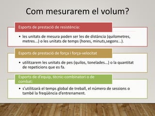 Com mesurarem el volum?
• les unitats de mesura poden ser les de distància (quilometres,
metres...) o les unitats de temps (hores, minuts,segons...).
Esports de prestació de resistència:
• utilitzarem les unitats de pes (quilos, tonelades...) o la quantitat
de repeticions que es fa.
Esports de prestació de força i força-velocitat
• s’utilitzarà el temps global de treball, el número de sessions o
també la freqüència d’entrenament.
Esports de d’equip, tècnic-combinatori o de
combat:
 