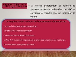 FREQÜÈNCIA➢ Es refereix generalment al número de
sessions setmanals realitzades i per això es
considera a vegades com un indicador de
volum.
✓ La freqüència dels estímuls de l’entrenament dependrà de:
- La duració i intensitat dels estímuls aplicats.
- L’estat d’entrenament de l’esportista.
- Els objectius que persegueix l’esportista.
- La fase de la temporada (al principi de la temporada els descans són més llargs).
- Característiques específiques de l’esport.
 
