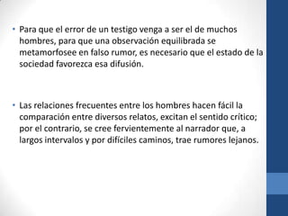 • Para que el error de un testigo venga a ser el de muchos
hombres, para que una observación equilibrada se
metamorfosee en falso rumor, es necesario que el estado de la
sociedad favorezca esa difusión.

• Las relaciones frecuentes entre los hombres hacen fácil la
comparación entre diversos relatos, excitan el sentido crítico;
por el contrario, se cree fervientemente al narrador que, a
largos intervalos y por difíciles caminos, trae rumores lejanos.

 