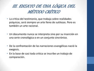 III. ENSAYO DE UNA LÓGICA DEL
MÉTODO CRÍTICO
• La critica del testimonio, que trabaja sobre realidades
psíquicas, será siempre un arte lleno de sutilezas. Pero es
también un arte racional.
• Un documento nunca se interpreta sino por su inserción en
una serie cronológica o en un conjunto sincrónico.
• De la confrontación de las narraciones evangélicas nació la
exegesis.
• En la base de casi toda critica se inscribe un trabajo de
comparación.

 