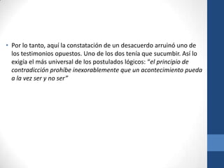 • Por lo tanto, aquí la constatación de un desacuerdo arruinó uno de
los testimonios opuestos. Uno de los dos tenía que sucumbir. Así lo
exigía el más universal de los postulados lógicos: “el principio de
contradicción prohíbe inexorablemente que un acontecimiento pueda
a la vez ser y no ser”

 