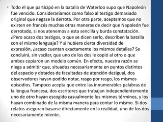 • Todo el que participó en la batalla de Waterloo supo que Napoleón
fue vencido. Consideraríamos como falso al testigo demasiado
original que negase la derrota. Por otra parte, aceptamos que no
existen en francés muchas otras maneras de decir que Napoleón fue
derrotado, si nos atenemos a esta sencilla y burda constatación.
¿Pero acaso dos testigos, o que se dicen serlo, describen la batalla
con el mismo lenguaje? Y si hubiera cierta diversidad de
expresión, ¿acaso cuentan exactamente los mismos detalles? Se
concluirá, sin vacilar, que uno de los dos le copió al otro o que
ambos copiaron un modelo común. En efecto, nuestra razón se
niega a admitir que, situados necesariamente en puntos distintos
del espacio y dotados de facultades de atención desigual, dos
observadores hayan podido notar, rasgo por rasgo, los mismos
episodios. Tampoco acepta que entre las innumerables palabras de
la lengua francesa, dos escritores que trabajan independientemente
uno de otro hayan escogido casualmente los mismos términos, y los
hayan combinado de la misma manera para contar lo mismo. Si dos
relatos aseguran basarse directamente en la realidad, uno de los dos
necesariamente miente.

 