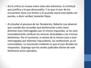 • Así la crítica se mueve entre estos dos extremos: la similitud
que justifica y la que desacredita. Y es que el azar de los
encuentros tiene sus límites y el acuerdo social está tejido con
puntos, a decir verdad, bastante flojos.
• Al estudiar el proceso de los Templarios, Roberto Lea observó
que cuando dos acusados que pertenecían a dos casas
distintas eran interrogados por el mismo inquisidor, se les veía
invariablemente confesar las mismas atrocidades y las mismas
blasfemias. Por el contrario, si venían de la misma casa y eran
interrogados por distintos inquisidores, las confesiones ya no
concordaban. La conclusión evidente es que el juez dictaba las
respuestas. Supongo que los anales judiciales darían de este
fenómeno otros ejemplos.

 