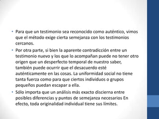 • Para que un testimonio sea reconocido como auténtico, vimos
que el método exige cierta semejanza con los testimonios
cercanos.
• Por otra parte, si bien la aparente contradicción entre un
testimonio nuevo y los que lo acompañan puede no tener otro
origen que un desperfecto temporal de nuestro saber,
también puede ocurrir que el desacuerdo esté
auténticamente en las cosas. La uniformidad social no tiene
tanta fuerza como para que ciertos individuos o grupos
pequeños puedan escapar a ella.
• Sólo importa que un análisis más exacto discierna entre
posibles diferencias y puntos de semejanza necesarios En
efecto, toda originalidad individual tiene sus límites.

 