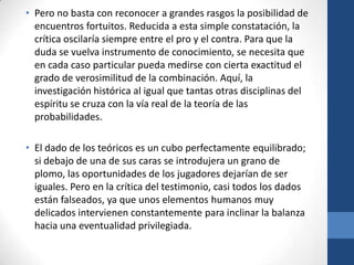 • Pero no basta con reconocer a grandes rasgos la posibilidad de
encuentros fortuitos. Reducida a esta simple constatación, la
crítica oscilaría siempre entre el pro y el contra. Para que la
duda se vuelva instrumento de conocimiento, se necesita que
en cada caso particular pueda medirse con cierta exactitud el
grado de verosimilitud de la combinación. Aquí, la
investigación histórica al igual que tantas otras disciplinas del
espíritu se cruza con la vía real de la teoría de las
probabilidades.
• El dado de los teóricos es un cubo perfectamente equilibrado;
si debajo de una de sus caras se introdujera un grano de
plomo, las oportunidades de los jugadores dejarían de ser
iguales. Pero en la crítica del testimonio, casi todos los dados
están falseados, ya que unos elementos humanos muy
delicados intervienen constantemente para inclinar la balanza
hacia una eventualidad privilegiada.

 