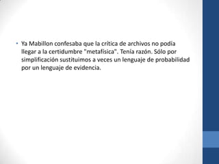 • Ya Mabillon confesaba que la crítica de archivos no podía
llegar a la certidumbre "metafísica". Tenía razón. Sólo por
simplificación sustituimos a veces un lenguaje de probabilidad
por un lenguaje de evidencia.

 