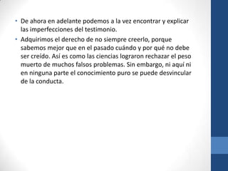 • De ahora en adelante podemos a la vez encontrar y explicar
las imperfecciones del testimonio.
• Adquirimos el derecho de no siempre creerlo, porque
sabemos mejor que en el pasado cuándo y por qué no debe
ser creído. Así es como las ciencias lograron rechazar el peso
muerto de muchos falsos problemas. Sin embargo, ni aquí ni
en ninguna parte el conocimiento puro se puede desvincular
de la conducta.

 