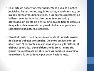 • En el arte de dudar y orientar útilmente la duda, la práctica
judicial no ha hecho sino seguir los pasos, y no sin retraso, de
los bolandistas y los benedictinos. Y los mismos psicólogos no
hallaron en el testimonio, directamente observado y
provocado, un objeto de ciencia, sino mucho tiempo después
de que la turbia memoria del pasado hubiera empezado a
someterse a una prueba razonada.
• El método crítico dejó de ser únicamente el humilde auxiliar
de algunos trabajos artesanales. De ahora en adelante, se
abren ante él horizontes mucho más amplios; y la historia, al
elaborar su técnica, tiene el derecho de contar entre sus
glorias más certeras la de abrir para los hombres un camino
nuevo hacia lo verdadero, y por ende, hacia lo justo.

 