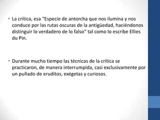 • La crítica, esa “Especie de antorcha que nos ilumina y nos
conduce por las rutas oscuras de la antigüedad, haciéndonos
distinguir lo verdadero de lo falso“ tal como lo escribe Ellies
du Pin.

• Durante mucho tiempo las técnicas de la crítica se
practicaron, de manera interrumpida, casi exclusivamente por
un puñado de eruditos, exégetas y curiosos.

 