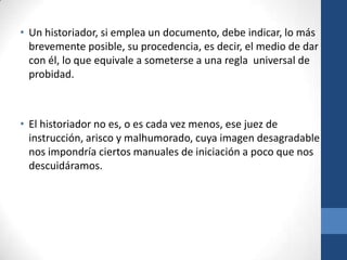 • Un historiador, si emplea un documento, debe indicar, lo más
brevemente posible, su procedencia, es decir, el medio de dar
con él, lo que equivale a someterse a una regla universal de
probidad.

• El historiador no es, o es cada vez menos, ese juez de
instrucción, arisco y malhumorado, cuya imagen desagradable
nos impondría ciertos manuales de iniciación a poco que nos
descuidáramos.

 