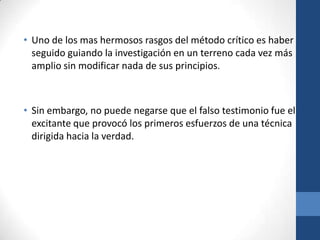 • Uno de los mas hermosos rasgos del método crítico es haber
seguido guiando la investigación en un terreno cada vez más
amplio sin modificar nada de sus principios.

• Sin embargo, no puede negarse que el falso testimonio fue el
excitante que provocó los primeros esfuerzos de una técnica
dirigida hacia la verdad.

 