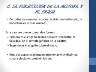 II. LA PERSECUCIÓN DE LA MENTIRA Y
EL ERROR
• De todos los venenos capaces de viciar un testimonio, la
impostura es el más violento.
Esta a su vez puede tomar dos formas:
Primero es el engaño acerca del autor y la fecha: la
falsedad, en el sentido jurídico de la palabra.
Segundo es el engaño sobre el fondo
• Esos dos aspectos plantean problemas muy distintos,
cuyas soluciones también lo son.

 