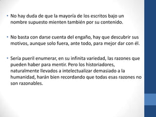 • No hay duda de que la mayoría de los escritos bajo un
nombre supuesto mienten también por su contenido.
• No basta con darse cuenta del engaño, hay que descubrir sus
motivos, aunque solo fuera, ante todo, para mejor dar con él.
• Sería pueril enumerar, en su infinita variedad, las razones que
pueden haber para mentir. Pero los historiadores,
naturalmente llevados a intelectualizar demasiado a la
humanidad, harán bien recordando que todas esas razones no
son razonables.

 