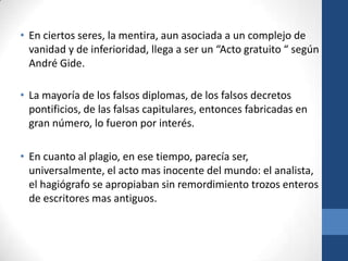 • En ciertos seres, la mentira, aun asociada a un complejo de
vanidad y de inferioridad, llega a ser un “Acto gratuito “ según
André Gide.
• La mayoría de los falsos diplomas, de los falsos decretos
pontificios, de las falsas capitulares, entonces fabricadas en
gran número, lo fueron por interés.
• En cuanto al plagio, en ese tiempo, parecía ser,
universalmente, el acto mas inocente del mundo: el analista,
el hagiógrafo se apropiaban sin remordimiento trozos enteros
de escritores mas antiguos.

 