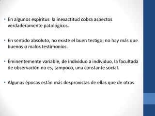 • En algunos espíritus la inexactitud cobra aspectos
verdaderamente patológicos.
• En sentido absoluto, no existe el buen testigo; no hay más que
buenos o malos testimonios.
• Eminentemente variable, de individuo a individuo, la facultada
de observación no es, tampoco, una constante social.

• Algunas épocas están más desprovistas de ellas que de otras.

 