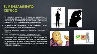 EL PENSAMIENTO
CRÍTICO
• SE PROPONE ANALIZAR O EVALUAR LA ESTRUCTURA Y
CONSISTENCIA DE LOS RAZONAMIENTOS, PARTICULARMENTE
OPINIONES O AFIRMACIONES QUE LA GENTE ACEPTA COMO
VERDADERAS EN EL CONTEXTO DE LA VIDA COTIDIANA.
• SE BASA EN LA OBSERVACIÓN, EN LA EXPERIENCIA, EN EL
RAZONAMIENTO O EN EL MÉTODO CIENTÍFICO.
• REQUIERE CLARIDAD, EXACTITUD, PRECISIÓN, EVIDENCIA Y
EQUIDAD.
• TIENE UNA VERTIENTE ANALÍTICA Y OTRA EVALUATIVA.
• EMPLEA LA LÓGICA, INTENTA SUPERAR EL ASPECTO FORMAL DE
ÉSTA PARA PODER ENTENDER Y EVALUAR LOS ARGUMENTOS
EN SU CONTEXTO Y DOTAR DE HERRAMIENTAS INTELECTUALES
PARA DISTINGUIR LO RAZONABLE DE LO NO RAZONABLE, LO
VERDADERO DE LO FALSO.
 