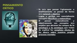 PENSAMIENTO
CRÍTICO • Es más que pensar lógicamente o
analíticamente, es pensar de forma
más racional y objetiva.
• Lógica y análisis son esencialmente
conceptos filosóficos y matemáticos.
• El pensar racionalmente y
objetivamente son conceptos más
amplios que abrazan los campos de la
psicología y la sociología que tratan
de explicar los complejos efectos de
los demás sobre nuestros propios
procesos mentales.
 
