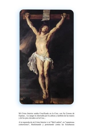 Mi Cristo Interior estaba Crucificado en la Cruz, con Su Corona de
Espinas... La sangre le chorreaba por la cabeza y también de las manos
y de los pies clavados en la Cruz...
A la izquierda de mi Cristo Interior vi al "Mal Ladrón", en "espantosas
contorsiones", blasfemando y protestando contra las Enseñanzas
 