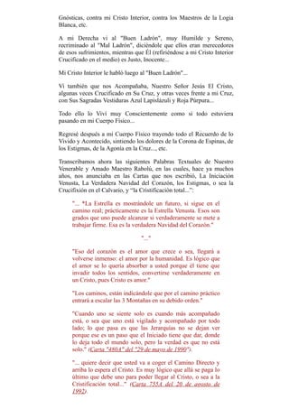 Gnósticas, contra mi Cristo Interior, contra los Maestros de la Logia
Blanca, etc.
A mi Derecha vi al "Buen Ladrón", muy Humilde y Sereno,
recriminado al "Mal Ladrón", diciéndole que ellos eran merecedores
de esos sufrimientos, mientras que Él (refiriéndose a mi Cristo Interior
Crucificado en el medio) es Justo, Inocente...
Mi Cristo Interior le habló luego al "Buen Ladrón"...
Vi también que nos Acompañaba, Nuestro Señor Jesús El Cristo,
algunas veces Crucificado en Su Cruz, y otras veces frente a mi Cruz,
con Sus Sagradas Vestiduras Azul Lapislázuli y Roja Púrpura...
Todo ello lo Viví muy Conscientemente como si todo estuviera
pasando en mi Cuerpo Físico...
Regresé después a mi Cuerpo Físico trayendo todo el Recuerdo de lo
Vivido y Acontecido, sintiendo los dolores de la Corona de Espinas, de
los Estigmas, de la Agonía en la Cruz..., etc.
Transcribamos ahora las siguientes Palabras Textuales de Nuestro
Venerable y Amado Maestro Rabolú, en las cuales, hace ya muchos
años, nos anunciaba en las Cartas que nos escribió, La Iniciación
Venusta, La Verdadera Navidad del Corazón, los Estigmas, o sea la
Crucifixión en el Calvario, y “la Cristificación total...”:
"... *La Estrella es mostrándole un futuro, si sigue en el
camino real; prácticamente es la Estrella Venusta. Esos son
grados que uno puede alcanzar si verdaderamente se mete a
trabajar firme. Esa es la verdadera Navidad del Corazón."
"..."
"Eso del corazón es el amor que crece o sea, llegará a
volverse inmenso: el amor por la humanidad. Es lógico que
el amor se lo quería absorber a usted porque él tiene que
invadir todos los sentidos, convertirse verdaderamente en
un Cristo, pues Cristo es amor."
"Los caminos, están indicándole que por el camino práctico
entrará a escalar las 3 Montañas en su debido orden."
"Cuando uno se siente solo es cuando más acompañado
está, o sea que uno está vigilado y acompañado por todo
lado; lo que pasa es que las Jerarquías no se dejan ver
porque ese es un paso que el Iniciado tiene que dar, donde
lo deja todo el mundo solo, pero la verdad es que no está
solo." (Carta "480A" del "29 de mayo de 1990").
"... quiere decir que usted va a coger el Camino Directo y
arriba lo espera el Cristo. Es muy lógico que allá se paga lo
último que debe uno para poder llegar al Cristo, o sea a la
Cristificación total..." (Carta 755A del 20 de agosto de
1992).
 