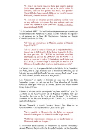 "3.- Esa es su propia cruz, que tiene que cargar a cuestas
donde vaya, porque esa cruz no se la puede quitar; lo
contrario, cada día más pesada, más tosca, más pesada."
(Carta 936 del 3 de agosto de 1994 que me escribió nuestro
Venerable y Amado Maestro Rabolú).
"1.- Esos son los estigmas que más adelante recibirá y eso
es muy doloroso, pero nunca hay que quitarse uno esos
clavos sino soportar el dolor como sea." (Carta 1479 del 1°
de noviembre de 1995).
"19 de Junio de 1996." (De las Enseñanzas personales que nos entregó
físicamente nuestro Venerable y Amado Maestro Rabolú a mi esposa y
a mi persona, en la Sede del Movimiento Gnóstico en Bogotá
Colombia en el año de 1996):
"El Trono es ocupado por el Maestro, cuando el Maestro
llega al PADRE."
"La Via Crucis le viene al Maestro, en la Segunda Montaña,
después de la Calificación de la Quinta Iniciación de Oro.
En esos procesos, EL CRISTO es insultado, ofendido,
abofeteado; le colocan la CORONA DE ESPINAS y la
sangre le corre por el rostro. El Iniciado no puede dejar caer
LA CRUZ, y cuando caiga al suelo por el peso de LA
CRUZ, no la puede soltar, y se tiene que levantar con ella."
La "propia cruz", es la responsabilidad en la Misión de la Gran Obra
del Padre, ante la Logia Blanca y con la Humanidad Doliente, que el
Iniciado que se está Cristificando "carga a cuestas donde vaya", y que
es "cada día más pesada, más tosca, más pesada."
Los "estigmas" los recibe el Iniciado en cada una de Las Tres
Montañas, porque en cada una de Las Tres Montañas, el Iniciado
Gnóstico tiene que Vivir todo el Drama Crístico que Vivió nuestro
Señor Jesús el Cristo.
Primero el Iniciado recibe los estigmas "en forma simbólica", y en "la
Montaña de la Resurrección", en la Segunda Montaña, hay que
"formarlos, hacerlos en la Forja de los Cíclopes". En la Tercera
Montaña, en los Procesos Esotéricos del "Cristo-Luz", se vuelven a
recibir los Estigmas.
Nuestro Venerable y Amado Maestro Samael Aun Weor en su
Grandiosa Obra "Las Tres Montañas", nos Enseña que:
"No es posible la Resurrección sin haber previamente
formado los estigmas del Adorable en el Cuerpo Astral..."
"Así formé yo mismo mis estigmas, así los han formado los
Místicos de todos los tiempos..."
Si se estudian detalladamente las Enseñanzas de nuestro Venerable y
Amado Maestro Rabolú sobre la Segunda Montaña, en Sus Sagradas
 