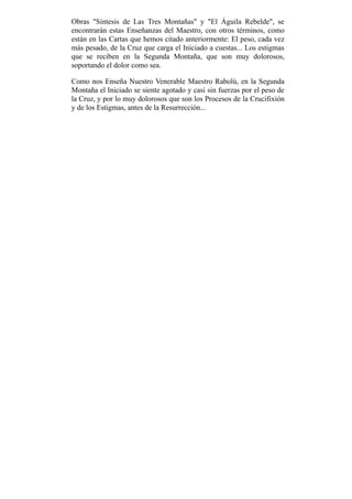 Obras "Síntesis de Las Tres Montañas" y "El Águila Rebelde", se
encontrarán estas Enseñanzas del Maestro, con otros términos, como
están en las Cartas que hemos citado anteriormente: El peso, cada vez
más pesado, de la Cruz que carga el Iniciado a cuestas... Los estigmas
que se reciben en la Segunda Montaña, que son muy dolorosos,
soportando el dolor como sea.
Como nos Enseña Nuestro Venerable Maestro Rabolú, en la Segunda
Montaña el Iniciado se siente agotado y casi sin fuerzas por el peso de
la Cruz, y por lo muy dolorosos que son los Procesos de la Crucifixión
y de los Estigmas, antes de la Resurrección...
 