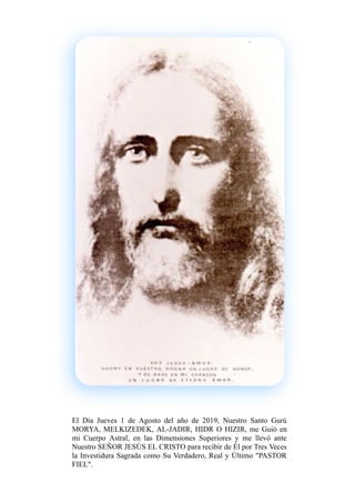 El Día Jueves 1 de Agosto del año de 2019, Nuestro Santo Gurú
MORYA, MELKIZEDEK, AL-JADIR, HIDR O HIZIR, me Guió en
mi Cuerpo Astral, en las Dimensiones Superiores y me llevó ante
Nuestro SEÑOR JESÚS EL CRISTO para recibir de Él por Tres Veces
la Investidura Sagrada como Su Verdadero, Real y Último "PASTOR
FIEL".
 