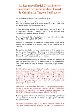 La Resurrección del Cristo Interior
Solamente Se Puede Realizar Cuando
Se Culmina La Tercera Purificación
Así nos lo Enseña Nuestro V.M. Samael Aun Weor:
"Cuando uno ha muerto en sí mismo, solamente queda en el interior de
cada cual, solamente queda en el interior profundo, la BELLEZA, y de
esa Belleza emana eso que se llama AMOR.
¿Cómo podríamos nosotros hoy, sinceramente, irradiar el Amor, si
llevamos dentro el Ego? Es necesario que el Ego sea destruido, para
que solamente quede en nosotros el Amor.
Hermes Trismegisto dijo: "Te doy Amor, en el cual está contenido todo
el SÚMMUM DE LA SABIDURÍA"...
Amar es lo fundamental, el Amor nos hace realmente Sabios, en el
sentido más completo de la palabra, pues, es el Súmmum de la
Sabiduría.
La auténtica Sabiduría, mis caros hermanos, no es de la Mente, sino
del Ser, es un funcionalismo, dijéramos, de la Conciencia (síntesis
gloriosa de eso que se llama "Amor"). El Amor es el Súmmum de toda
Ciencia, de todo Conocimiento Real y verdadero
La Mente, mis caros hermanos, no conoce la Verdad, está embotellada
en el Ego, nada sabe sobre lo Real. Destruyamos el Ego, libertémonos
de la Mente, para que quede en nosotros lo verdadero, lo que es el Ser,
lo Real.
En "El Misterio del Áureo Florecer", enseño a manejar esa arma
extraordinaria, que es la "Lanza". Con esa arma podemos desintegrar
cada uno de los agregados psíquicos que constituyen el mí mismo. Es
precisamente en la FORJA DE LOS CÍCLOPES donde debemos
invocar a DEVI KUNDALINI, nuestra Divina Madre Cósmica
particular... y Ella eliminará... tal o cuál defecto psicológico, es decir,
tal o cual agregado psíquico, tal o cual Yo o mí mismo, que
personifique tal o cual error.
Obviamente, Ella con su arma podrá hacerlo, y así iremos muriendo de
instante en instante, de momento en momento. No basta comprender
un defecto, es necesario, mis caros hermanos, eliminarlo. La
COMPRENSIÓN no es todo, se necesita la ELIMINACIÓN.
Nosotros podemos rotular un defecto con distintos nombres, pasarlo de
un Departamento a otro de la Mente, etc., pero jamás alterarlo
fundamentalmente.
Necesitamos de un Poder superior a la Mente, capaz de eliminar tal o
cual error. Afortunadamente, se halla, tal Poder, en estado latente
 