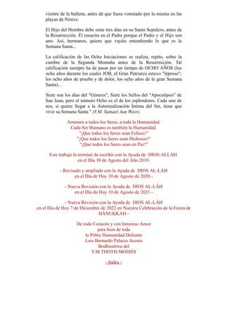 vientre de la ballena, antes de que fuera vomitado por la misma en las
playas de Nínive.
El Hijo del Hombre debe estar tres días en su Santo Sepulcro, antes de
la Resurrección. Él resucita en el Padre porque el Padre y el Hijo son
uno. Así, hermanos, quiero que vayáis entendiendo lo que es la
Semana Santa...
La calificación de las Ocho Iniciaciones se realiza, repito, sobre la
cumbre de la Segunda Montaña antes de la Resurrección. Tal
calificación siempre ha de pasar por un tiempo de OCHO AÑOS (los
ocho años durante los cuales JOB, el Gran Patriarca estuvo leproso;
los ocho años de prueba y de dolor, los ocho años de la gran Semana
Santa)...
Siete son los días del Génesis, Siete los Sellos del Apocalipsis de
San Juan, pero el número Ocho es el de los esplendores. Cada uno de
nos, si quiere llegar a la Autorrealización Íntima del Ser, tiene que
vivir su Semana Santa. (V.M. Samael Aun Weor).
Amamos a todos los Seres, a toda la Humanidad.
Cada Ser Humano es también la Humanidad.
¡Que todos los Seres sean Felices!
¡Que todos los Seres sean Dichosos!
¡Que todos los Seres sean en Paz!
Este trabajo lo terminé de escribir con la Ayuda de DIOS-ALLÁH
en el Día 10 de Agosto del Año 2019.
- Revisado y ampliado con la Ayuda de DIOS AL-LÁH
en el Día de Hoy 10 de Agosto de 2020 -
- Nueva Revisión con la Ayuda de DIOS AL-LÁH
en el Día de Hoy 10 de Agosto de 2021 -
- Nueva Revisión con la Ayuda de DIOS AL-LÁH
en el Día de Hoy 7 de Diciembre de 2022 en Nuestra Celebración de la Fiesta de
HÁNUKKAH -
De todo Corazón y con Inmenso Amor
para bien de toda
la Pobre Humanidad Doliente
Luis Bernardo Palacio Acosta
Bodhisattwa del
V.M.THOTH-MOISÉS
- Index -
 