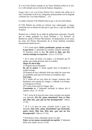 Vi a mi Cristo Íntimo sentado en un Trono flotando arriba en el aire.
Lo vi allí sentado con su Corona de Espinas, Sangrante…
Luego volví a ver a mi Cristo Interior Vivo, mucho más arriba en el
aire, Crucificado en Su Cruz, Sangrante, pronunciando con Su Sagrada
y Potente Voz “Las Siete Palabras”… (*)
Le relaté a Nuestro V.M. Rabolú todo lo que vi de mi Cristo Íntimo.
El V.M. Rabolú me miraba en silencio muy sobrecogido, y luego,
asintiendo con su cabeza me dijo que sí, que así es, y que me daba todo
su apoyo.
Después me vi dentro de un salón de grabaciones musicales. Escuché
que se estaba grabando La Sexta Sinfonía o “La Pastoral” de
Beethoven, desde el Primer Movimiento. Al despertarme en mi cama,
las notas del Primer Movimiento de la Sexta Sinfonía resonaban
intensamente dentro de mí…
* 34 Y Jesús decía: Padre, perdónalos, porque no saben
lo que hacen. Y partiendo sus vestidos, echaron suertes.
43 Entonces Jesús le dijo: De cierto te digo, que hoy
estarás conmigo en el paraíso. (Lucas 23:34,43).
* 26 Y como vió Jesús á la madre, y al discípulo que Él
amaba, que estaba presente, dice á su madre:
Mujer, he ahí tu hijo.
27 Después dice al discípulo:
He ahí tu madre. Y desde aquella hora el discípulo la
recibió consigo.
28 Después de esto, sabiendo Jesús que todas las cosas eran
ya cumplidas, para que la Escritura se cumpliese, dijo:
Sed tengo.
29 Y estaba allí un vaso lleno de vinagre: entonces ellos
hinchieron una esponja de vinagre, y rodeada á un hisopo,
se la llegaron á la boca.
30 Y como Jesús tomó el vinagre, dijo:
Consumado es. Y habiendo inclinado la cabeza, dió el
espíritu. (Juan, 19: 26-30).
* 46 Y cerca de la hora de nona, Jesús exclamó con grande
voz, diciendo: Eli, Eli, ¿lama sabachtani? Esto es: Dios
mío, Dios mío, ¿por qué me has desamparado? (Mateo
27:46).
* 34 Y á la hora de nona, exclamó Jesús á gran voz,
diciendo: Eloi, Eloi, ¿lama sabachthani? que declarado,
quiere decir: Dios mío, Dios mío, ¿por qué me has
desamparado? (Marcos 15:34).
* 46 Entonces Jesús, clamando á gran voz, dijo:
Padre, en tus manos encomiendo mi espíritu. Y habiendo
dicho esto, espiró. (Lucas 23:46).
 