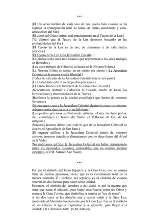 ***
(El Universo interior de cada uno de nos queda listo cuando se ha
logrado la reintegración total de todas las partes autónomas y auto-
conscientes del Ser.)
(El trono del Cristo Intimo está precisamente en el Tesoro de la Luz.)
(Ya dijimos que al Tesoro de la Luz debemos buscarlo en las
profundidades del Ser.)
(El Tesoro de la Luz es de oro, de diamantes y de toda piedra
preciosa.)
(El Tesoro de la Luz es la Jerusalem Celestial.)
(La ciudad tiene doce mil estadios que representan a los doce trabajos
de Hércules.)
(Los doce trabajos de Hércules se hacen en la Novena Esfera.)
(La Novena Esfera es sexual en un ciento por ciento.) (La Jerusalem
Celestial es la misma piedra filosofal.)
(Todas las calzadas de la Jerusalem Celestial son de oro puro.)
(La ciudad toda está llena de piedras preciosas.)
(El Cristo Intimo es la lumbrera de la Jerusalem Celestial.)
(Necesitamos destruir a Babilonia la Grande, madre de todas las
fornicaciones y abominaciones de la Tierra.)
(Babilonia la grande es la ciudad psicológica que dentro de nosotros
llevamos.)
(Si queremos crear a la Jerusalem Celestial dentro de nosotros mismos,
debemos antes destruir a la gran Babilonia.)
(Las piedras preciosas simbolizando virtudes, el oro, las doce perlas,
etc., constituyen el Tesoro del Señor, el Vellocino de Oro de los
antiguos.)
(Nuestros lectores deben leer todo lo que de la Jerusalem Celestial se
dice en el Apocalipsis de San Juan.)
(Es urgente edificar a la Jerusalem Celestial dentro de nosotros
mismos, tenemos derecho a alimentarnos con los doce frutos del Árbol
de la Vida.)
(No podríamos edificar la Jerusalem Celestial sin haber desintegrado
antes los agregados psíquicos indeseables que en nuestro interior
cargamos.) (V.M. Samael Aun Weor).
***
Por eso el símbolo del Gran Sepulcro y la Gran Cruz, con su corona
llena de piedras preciosas, vivas, que es la culminación total de la
tercera montaña. E1 símbolo del sepulcro es el símbolo de cuando
mueren las dos fuerzas para nacer como unidad.
Entonces, el símbolo del sepulcro o del ataúd es por la muerte que
tiene que pasar el iniciado, para luego crucificarse como un Cristo y
ponerse la Gran Corona, que simboliza la corona de "rey de reyes".
A las dos leyes se las absorbe una y queda unido a la Gran Ley,
conectado al Absoluto directamente por la Gran Ley. Ese es el símbolo
de los aztecas, el águila tragándose a la serpiente, para llegar a la
unidad, a la Liberación total. (V.M. Rabolú).
 