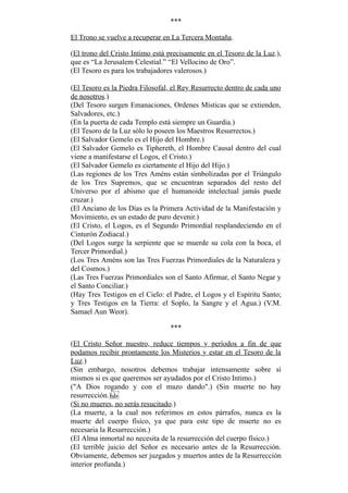 ***
El Trono se vuelve a recuperar en La Tercera Montaña.
(El trono del Cristo Intimo está precisamente en el Tesoro de la Luz.),
que es “La Jerusalem Celestial.” “El Vellocino de Oro”.
(El Tesoro es para los trabajadores valerosos.)
(El Tesoro es la Piedra Filosofal, el Rey Resurrecto dentro de cada uno
de nosotros.)
(Del Tesoro surgen Emanaciones, Ordenes Místicas que se extienden,
Salvadores, etc.)
(En la puerta de cada Templo está siempre un Guardia.)
(El Tesoro de la Luz sólo lo poseen los Maestros Resurrectos.)
(El Salvador Gemelo es el Hijo del Hombre.)
(El Salvador Gemelo es Tiphereth, el Hombre Causal dentro del cual
viene a manifestarse el Logos, el Cristo.)
(El Salvador Gemelo es ciertamente el Hijo del Hijo.)
(Las regiones de los Tres Améns están simbolizadas por el Triángulo
de los Tres Supremos, que se encuentran separados del resto del
Universo por el abismo que el humanoide intelectual jamás puede
cruzar.)
(El Anciano de los Días es la Primera Actividad de la Manifestación y
Movimiento, es un estado de puro devenir.)
(El Cristo, el Logos, es el Segundo Primordial resplandeciendo en el
Cinturón Zodiacal.)
(Del Logos surge la serpiente que se muerde su cola con la boca, el
Tercer Primordial.)
(Los Tres Améns son las Tres Fuerzas Primordiales de la Naturaleza y
del Cosmos.)
(Las Tres Fuerzas Primordiales son el Santo Afirmar, el Santo Negar y
el Santo Conciliar.)
(Hay Tres Testigos en el Cielo: el Padre, el Logos y el Espíritu Santo;
y Tres Testigos en la Tierra: el Soplo, la Sangre y el Agua.) (V.M.
Samael Aun Weor).
***
(El Cristo Señor nuestro, reduce tiempos y períodos a fin de que
podamos recibir prontamente los Misterios y estar en el Tesoro de la
Luz.)
(Sin embargo, nosotros debemos trabajar intensamente sobre sí
mismos si es que queremos ser ayudados por el Cristo Intimo.)
("A Dios rogando y con el mazo dando".) (Sin muerte no hay
resurrección.)
(Si no mueres, no serás resucitado.)
(La muerte, a la cual nos referimos en estos párrafos, nunca es la
muerte del cuerpo físico, ya que para este tipo de muerte no es
necesaria la Resurrección.)
(El Alma inmortal no necesita de la resurrección del cuerpo físico.)
(El terrible juicio del Señor es necesario antes de la Resurrección.
Obviamente, debemos ser juzgados y muertos antes de la Resurrección
interior profunda.)
 