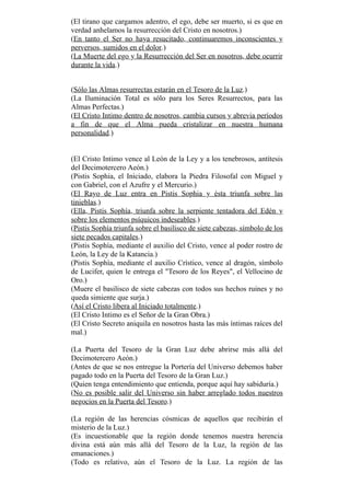 (El tirano que cargamos adentro, el ego, debe ser muerto, si es que en
verdad anhelamos la resurrección del Cristo en nosotros.)
(En tanto el Ser no haya resucitado, continuaremos inconscientes y
perversos, sumidos en el dolor.)
(La Muerte del ego y la Resurrección del Ser en nosotros, debe ocurrir
durante la vida.)
(Sólo las Almas resurrectas estarán en el Tesoro de la Luz.)
(La Iluminación Total es sólo para los Seres Resurrectos, para las
Almas Perfectas.)
(El Cristo Intimo dentro de nosotros, cambia cursos y abrevia períodos
a fin de que el Alma pueda cristalizar en nuestra humana
personalidad.)
(El Cristo Intimo vence al León de la Ley y a los tenebrosos, antítesis
del Decimotercero Aeón.)
(Pistis Sophia, el Iniciado, elabora la Piedra Filosofal con Miguel y
con Gabriel, con el Azufre y el Mercurio.)
(El Rayo de Luz entra en Pistis Sophia y ésta triunfa sobre las
tinieblas.)
(Ella, Pistis Sophía, triunfa sobre la serpiente tentadora del Edén y
sobre los elementos psíquicos indeseables.)
(Pistis Sophía triunfa sobre el basilisco de siete cabezas, símbolo de los
siete pecados capitales.)
(Pistis Sophía, mediante el auxilio del Cristo, vence al poder rostro de
León, la Ley de la Katancia.)
(Pistis Sophía, mediante el auxilio Crístico, vence al dragón, símbolo
de Lucifer, quien le entrega el "Tesoro de los Reyes", el Vellocino de
Oro.)
(Muere el basilisco de siete cabezas con todos sus hechos ruines y no
queda simiente que surja.)
(Así el Cristo libera al Iniciado totalmente.)
(El Cristo Intimo es el Señor de la Gran Obra.)
(El Cristo Secreto aniquila en nosotros hasta las más íntimas raíces del
mal.)
(La Puerta del Tesoro de la Gran Luz debe abrirse más allá del
Decimotercero Aeón.)
(Antes de que se nos entregue la Portería del Universo debemos haber
pagado todo en la Puerta del Tesoro de la Gran Luz.)
(Quien tenga entendimiento que entienda, porque aquí hay sabiduría.)
(No es posible salir del Universo sin haber arreglado todos nuestros
negocios en la Puerta del Tesoro.)
(La región de las herencias cósmicas de aquellos que recibirán el
misterio de la Luz.)
(Es incuestionable que la región donde tenemos nuestra herencia
divina está aún más allá del Tesoro de la Luz, la región de las
emanaciones.)
(Todo es relativo, aún el Tesoro de la Luz. La región de las
 