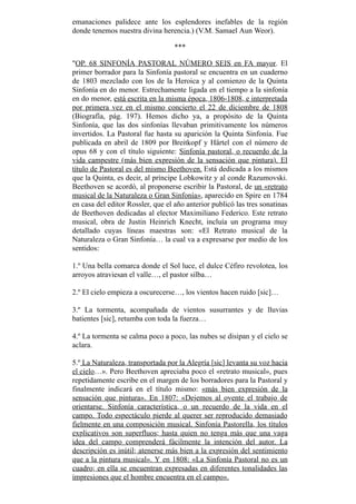 emanaciones palidece ante los esplendores inefables de la región
donde tenemos nuestra divina herencia.) (V.M. Samael Aun Weor).
***
"OP. 68 SINFONÍA PASTORAL NÚMERO SEIS en FA mayor. El
primer borrador para la Sinfonía pastoral se encuentra en un cuaderno
de 1803 mezclado con los de la Heroica y al comienzo de la Quinta
Sinfonía en do menor. Estrechamente ligada en el tiempo a la sinfonía
en do menor, está escrita en la misma época, 1806-1808, e interpretada
por primera vez en el mismo concierto el 22 de diciembre de 1808
(Biografía, pág. 197). Hemos dicho ya, a propósito de la Quinta
Sinfonía, que las dos sinfonías llevaban primitivamente los números
invertidos. La Pastoral fue hasta su aparición la Quinta Sinfonía. Fue
publicada en abril de 1809 por Breitkopf y Härtel con el número de
opus 68 y con el título siguiente: Sinfonía pastoral, o recuerdo de la
vida campestre (más bien expresión de la sensación que pintura). El
título de Pastoral es del mismo Beethoven. Está dedicada a los mismos
que la Quinta, es decir, al príncipe Lobkowitz y al conde Razumovski.
Beethoven se acordó, al proponerse escribir la Pastoral, de un «retrato
musical de la Naturaleza o Gran Sinfonía», aparecido en Spire en 1784
en casa del editor Rossler, que el año anterior publicó las tres sonatinas
de Beethoven dedicadas al elector Maximiliano Federico. Este retrato
musical, obra de Justin Heinrich Knecht, incluía un programa muy
detallado cuyas líneas maestras son: «El Retrato musical de la
Naturaleza o Gran Sinfonía… la cual va a expresarse por medio de los
sentidos:
1.º Una bella comarca donde el Sol luce, el dulce Céfiro revolotea, los
arroyos atraviesan el valle…, el pastor silba…
2.º El cielo empieza a oscurecerse…, los vientos hacen ruido [sic]…
3.º La tormenta, acompañada de vientos susurrantes y de lluvias
batientes [sic], retumba con toda la fuerza…
4.º La tormenta se calma poco a poco, las nubes se disipan y el cielo se
aclara.
5.º La Naturaleza, transportada por la Alegría [sic] levanta su voz hacia
el cielo…». Pero Beethoven apreciaba poco el «retrato musical», pues
repetidamente escribe en el margen de los borradores para la Pastoral y
finalmente indicará en el título mismo: «más bien expresión de la
sensación que pintura». En 1807: «Dejemos al oyente el trabajo de
orientarse. Sinfonía característica, o un recuerdo de la vida en el
campo. Todo espectáculo pierde al querer ser reproducido demasiado
fielmente en una composición musical. Sinfonía Pastorella, los títulos
explicativos son superfluos; hasta quien no tenga más que una vaga
idea del campo comprenderá fácilmente la intención del autor. La
descripción es inútil; atenerse más bien a la expresión del sentimiento
que a la pintura musical». Y en 1808: «La Sinfonía Pastoral no es un
cuadro; en ella se encuentran expresadas en diferentes tonalidades las
impresiones que el hombre encuentra en el campo».
 