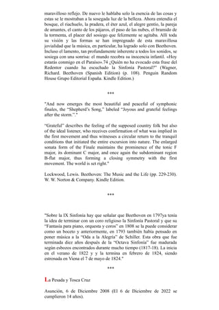 maravilloso reflejo. De nuevo le hablaba solo la esencia de las cosas y
estas se le mostraban a la sosegada luz de la belleza. Ahora entendía el
bosque, el riachuelo, la pradera, el éter azul, el alegre gentío, la pareja
de amantes, el canto de los pájaros, el paso de las nubes, el bramido de
la tormenta, el placer del sosiego que felizmente se agitaba. Allí toda
su visión y las formas se han impregnado de esta maravillosa
jovialidad que la música, en particular, ha logrado solo con Beethoven.
Incluso el lamento, tan profundamente inherente a todos los sonidos, se
sosiega con una sonrisa: el mundo recobra su inocencia infantil. «Hoy
estarás conmigo en el Paraíso».74 ¿Quién no ha evocado esta frase del
Redentor cuando ha escuchado la Sinfonía Pastoral?” (Wagner,
Richard. Beethoven (Spanish Edition) (p. 108). Penguin Random
House Grupo Editorial España. Kindle Edition.)
***
"And now emerges the most beautiful and peaceful of symphonic
finales, the “Shepherd’s Song,” labeled “Joyous and grateful feelings
after the storm.”."
“Grateful” describes the feeling of the supposed country folk but also
of the ideal listener, who receives confirmation of what was implied in
the first movement and thus witnesses a circular return to the tranquil
conditions that initiated the entire excursion into nature. The enlarged
sonata form of the Finale maintains the prominence of the tonic F
major, its dominant C major, and once again the subdominant region
B-flat major, thus forming a closing symmetry with the first
movement. The world is set right."
Lockwood, Lewis. Beethoven: The Music and the Life (pp. 229-230).
W. W. Norton & Company. Kindle Edition.
***
"Sobre la IX Sinfonía hay que señalar que Beethoven en 1797ya tenía
la idea de terminar con un coro religioso la Sinfonía Pastoral y que su
“Fantasía para piano, orquesta y coros” en 1808 se la puede considerar
como un boceto y anteriormente, en 1793 también había pensado en
poner música a la “Oda a la Alegría” de Schiller. Esta obra que fue
terminada diez años después de la “Octava Sinfonía” fue madurada
según esbozos encontrados durante mucho tiempo (1817-18). La inicia
en el verano de 1822 y y la termina en febrero de 1824, siendo
estrenada en Viena el 7 de mayo de 1824."
***
La Pesada y Tosca Cruz
Asunción, 6 de Diciembre 2008 (El 6 de Diciembre de 2022 se
cumplieron 14 años).
 