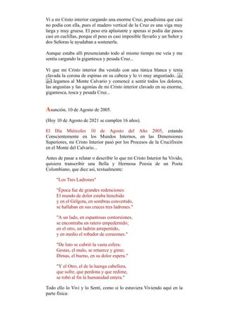 Vi a mi Cristo interior cargando una enorme Cruz, pesadísima que casi
no podía con ella, pues el madero vertical de la Cruz es una viga muy
larga y muy gruesa. El peso era aplastante y apenas sí podía dar pasos
casi en cuclillas, porque el peso es casi imposible llevarlo y un Señor y
dos Señoras le ayudaban a sostenerla.
Aunque estaba allí presenciando todo al mismo tiempo me veía y me
sentía cargando la gigantesca y pesada Cruz...
Vi que mi Cristo interior iba vestido con una túnica blanca y tenía
clavada la corona de espinas en su cabeza y lo vi muy angustiado...
Llegamos al Monte Calvario y comencé a sentir todos los dolores,
las angustias y las agonías de mi Cristo interior clavado en su enorme,
gigantesca, tosca y pesada Cruz...
Asunción, 10 de Agosto de 2005.
(Hoy 10 de Agosto de 2021 se cumplen 16 años).
El Día Miércoles 10 de Agosto del Año 2005, estando
Conscientemente en los Mundos Internos, en las Dimensiones
Superiores, mi Cristo Interior pasó por los Procesos de la Crucifixión
en el Monte del Calvario...
Antes de pasar a relatar o describir lo que mi Cristo Interior ha Vivido,
quisiera transcribir una Bella y Hermosa Poesía de un Poeta
Colombiano, que dice así, textualmente:
"Los Tres Ladrones"
"Época fue de grandes redenciones:
El mundo de dolor estaba henchido
y en el Gólgota, en sombras convertido,
se hallaban en sus cruces tres ladrones."
"A un lado, en espantosas contorsiones,
se encontraba un ratero empedernido;
en el otro, un ladrón arrepentido,
y en medio el robador de corazones."
"De luto se cubrió la vasta esfera:
Gestas, el malo, se retuerce y gime;
Dimas, el bueno, en su dolor espera."
"Y el Otro, el de la luenga cabellera,
que sufre, que perdona y que redime,
se robó al fin la humanidad entera."
Todo ello lo Viví y lo Sentí, como si lo estuviera Viviendo aquí en la
parte física:
 