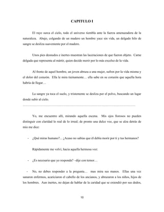 10
CAPITULO I
El rayo surca el cielo, todo el universo tiembla ante la fuerza amenazadora de la
naturaleza. Abajo, colgando de un madero un hombre yace sin vida, un delgado hilo de
sangre se desliza suavemente por el madero.
Unos pies desnudos e inertes muestran las laceraciones de que fueron objeto. Carne
delgada que representa al mártir, quien decide morir por lo más excelso de la vida.
Al frente de aquel hombre, un joven abraza a una mujer, sufren por la vida misma y
el dolor del corazón. Ella le mira tiernamente… ella sabe en su corazón que aquella hora
habría de llegar…
La sangre ya toca el suelo, y tristemente se desliza por el polvo, buscando un lugar
donde subir al cielo.
……………………………………………………………………………………………
Yo, me encuentro allí, mirando aquella escena. Mis ojos llorosos no pueden
distinguir con claridad lo real de lo irreal; de pronto una dulce voz, que se alza detrás de
mío me dice:
- ¿Qué miras humano?... ¿Acaso no sabías que él debía morir por ti y tus hermanos?
Rápidamente me volví, hacia aquella hermosa voz:
- ¿Es necesario que yo responda? –dije con temor…
- No, no debes responder a la pregunta… mas mira sus manos. Ellas una vez
sanaron enfermos, acariciaron el cabello de los ancianos, y abrazaron a los niños, hijos de
los hombres. Aun inertes, no dejan de hablar de la caridad que se extendió por sus dedos,
 