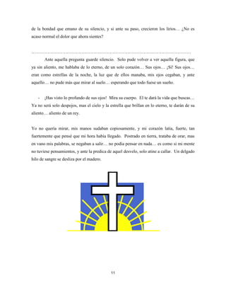 11
de la bondad que emano de su silencio, y si ante su paso, crecieron los lirios… ¿No es
acaso normal el dolor que ahora sientes?
………………………………………………………………………………………………
Ante aquella pregunta guarde silencio. Solo pude volver a ver aquella figura, que
ya sin aliento, me hablaba de lo eterno, de un solo corazón… Sus ojos… ¡Sí! Sus ojos…
eran como estrellas de la noche, la luz que de ellos manaba, mis ojos cegaban, y ante
aquello… no pude más que mirar al suelo… esperando que todo fuese un sueño.
- ¡Has visto lo profundo de sus ojos! Mira su cuerpo. El te dará la vida que buscas…
Ya no será solo despojos, mas el cielo y la estrella que brillan en lo eterno, te darán de su
aliento… aliento de un rey.
Yo no quería mirar, mis manos sudaban copiosamente, y mi corazón latía, fuerte, tan
fuertemente que pensé que mi hora había llegado. Postrado en tierra, trataba de orar, mas
en vano mis palabras, se negaban a salir… no podía pensar en nada… es como si mi mente
no tuviese pensamientos, y ante la predica de aquel desvelo, solo atine a callar. Un delgado
hilo de sangre se desliza por el madero.
 