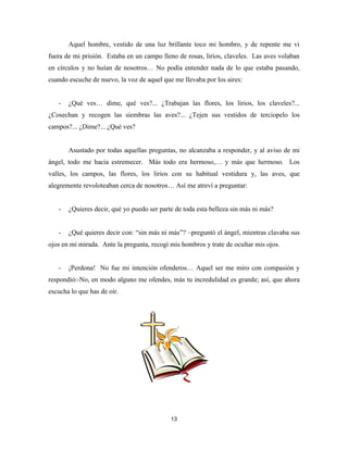 13
Aquel hombre, vestido de una luz brillante toco mi hombro, y de repente me vi
fuera de mi prisión. Estaba en un campo lleno de rosas, lirios, claveles. Las aves volaban
en círculos y no huían de nosotros… No podía entender nada de lo que estaba pasando,
cuando escuche de nuevo, la voz de aquel que me llevaba por los aires:
- ¿Qué ves… dime, qué ves?... ¿Trabajan las flores, los lirios, los claveles?...
¿Cosechan y recogen las siembras las aves?... ¿Tejen sus vestidos de terciopelo los
campos?... ¿Dime?... ¿Qué ves?
Asustado por todas aquellas preguntas, no alcanzaba a responder, y al aviso de mi
ángel, todo me hacia estremecer. Más todo era hermoso,… y más que hermoso. Los
valles, los campos, las flores, los lirios con su habitual vestidura y, las aves, que
alegremente revoloteaban cerca de nosotros… Así me atreví a preguntar:
- ¿Quieres decir, qué yo puedo ser parte de toda esta belleza sin más ni más?
- ¿Qué quieres decir con: “sin más ni más”? –preguntó el ángel, mientras clavaba sus
ojos en mi mirada. Ante la pregunta, recogí mis hombros y trate de ocultar mis ojos.
- ¡Perdona! No fue mi intención ofenderos… Aquel ser me miro con compasión y
respondió:-No, en modo alguno me ofendes, más tu incredulidad es grande; así, que ahora
escucha lo que has de oír.
 
