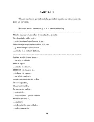 14
CAPÍTULO III
“Quédate en silencio, que nada os turbe, que nada te espante, que todo es nada más.
DIOS LO ES TODO.
Hoy tienes a DIOS en una cruz, y El es la luz que te salva hoy.
………………………………………………………………………………………………...
Mira los rayos del sol, las nubes, el oro del cielo… escucha:
Hay demasiados ruidos en ti…
… solo escucha en lo profundo de tu ser…
Demasiadas preocupaciones se anidan en tu alma…
… y demasiado peso en tu corazón…
… escucha en lo profundo de tu ser.
………………………………………………………………………………………………...
Quédate a solas frente a la cruz…
… escucha en silencio…
Entra en reposo…
… escucha en silencio…
El SEÑOR esta hoy ante ti…
… te llama y te espera…
… escúchale en silencio
Guarda silencio delante del SEÑOR…
Olvida tus palabras,
Olvida tus recuerdos,
Tu respirar, tus sueños…
… solo mírale…
… solo escúchale… guarda silencio.
Mantén la paz ante El,
… déjale a El
… toda turbación, todo cuidado…
… toda preocupación.
 