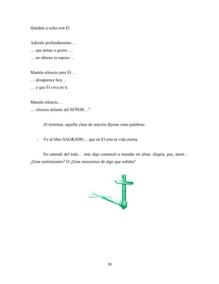 16
Quédate a solas con El.
Adórale profundamente…
… que penas o gozos….
… no alteren tu reposo…
Mantén silencio ante El…
… desaparece hoy…
… y que El viva en ti.
Mantén silencio…
… silencio delante del SEÑOR…”
Al terminar, aquella clase de oración dijome estas palabras:
- Ve al libro SAGRADO… que en El esta tu vida eterna.
No entendí del todo… más algo comenzó a inundar mi alma: alegría, paz, amor…
¿Eran sentimientos? O ¿Eran emociones de algo que soñaba?
 