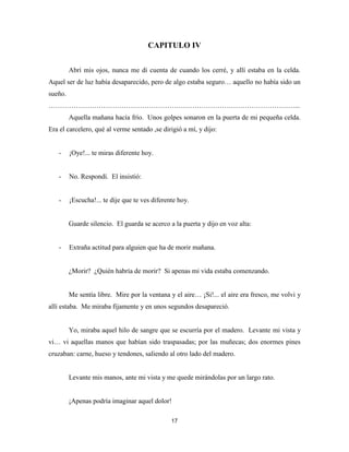 17
CAPITULO IV
Abrí mis ojos, nunca me di cuenta de cuando los cerré, y allí estaba en la celda.
Aquel ser de luz había desaparecido, pero de algo estaba seguro… aquello no había sido un
sueño.
………………………………………………………………………………………………...
Aquella mañana hacía frío. Unos golpes sonaron en la puerta de mi pequeña celda.
Era el carcelero, qué al verme sentado ,se dirigió a mí, y dijo:
- ¡Oye!... te miras diferente hoy.
- No. Respondí. El insistió:
- ¡Escucha!... te dije que te ves diferente hoy.
Guarde silencio. El guarda se acerco a la puerta y dijo en voz alta:
- Extraña actitud para alguien que ha de morir mañana.
¿Morir? ¿Quién habría de morir? Si apenas mi vida estaba comenzando.
Me sentía libre. Mire por la ventana y el aire… ¡Si!... el aire era fresco, me volvi y
allí estaba. Me miraba fijamente y en unos segundos desapareció.
Yo, miraba aquel hilo de sangre que se escurría por el madero. Levante mi vista y
vi… vi aquellas manos que habían sido traspasadas; por las muñecas; dos enormes pines
cruzaban: carne, hueso y tendones, saliendo al otro lado del madero.
Levante mis manos, ante mi vista y me quede mirándolas por un largo rato.
¡Apenas podría imaginar aquel dolor!
 