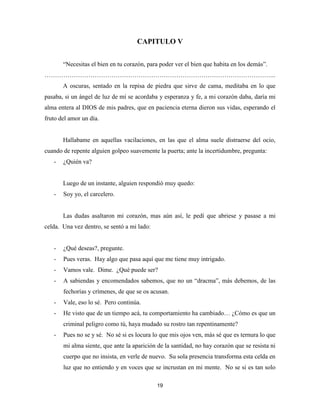 19
CAPITULO V
“Necesitas el bien en tu corazón, para poder ver el bien que habita en los demás”.
………………………………………………………………………………………………...
A oscuras, sentado en la repisa de piedra que sirve de cama, meditaba en lo que
pasaba, si un ángel de luz de mí se acordaba y esperanza y fe, a mi corazón daba, daría mi
alma entera al DIOS de mis padres, que en paciencia eterna dieron sus vidas, esperando el
fruto del amor un día.
Hallabame en aquellas vacilaciones, en las que el alma suele distraerse del ocio,
cuando de repente alguien golpeo suavemente la puerta; ante la incertidumbre, pregunta:
- ¿Quién va?
Luego de un instante, alguien respondió muy quedo:
- Soy yo, el carcelero.
Las dudas asaltaron mi corazón, mas aún así, le pedí que abriese y pasase a mi
celda. Una vez dentro, se sentó a mi lado:
- ¿Qué deseas?, pregunte.
- Pues veras. Hay algo que pasa aquí que me tiene muy intrigado.
- Vamos vale. Dime. ¿Qué puede ser?
- A sabiendas y encomendados sabemos, que no un “dracma”, más debemos, de las
fechorías y crímenes, de que se os acusan.
- Vale, eso lo sé. Pero continúa.
- He visto que de un tiempo acá, tu comportamiento ha cambiado… ¿Cómo es que un
criminal peligro como tú, haya mudado su rostro tan repentinamente?
- Pues no se y sé. No sé si es locura lo que mis ojos ven, más sé que es ternura lo que
mi alma siente, que ante la aparición de la santidad, no hay corazón que se resista ni
cuerpo que no insista, en verle de nuevo. Su sola presencia transforma esta celda en
luz que no entiendo y en voces que se incrustan en mi mente. No se si es tan solo
 