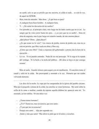 20
un sueño, solo se que es prisión que me encierra, ni celda ni nada… es sola la voz,
de aquel mi SEÑOR.
- Bien, trato de entender. Más dime. ¿A qué hora os pasa?
- A cualquier hora buen hombre. A cualquier hora.
- Y… ¿No serán los desvaríos de tus sueños?
- Eso pensaba yo, al principio claro, más luego me he dado cuenta que no es así. La
sangre que he visto correr hasta mis pies… y ¡os juro que no es sueño!... llena mi
alma de angustia, mas la paz luego mi corazón inunda, de este enorme placer.
- ¿Qué placer? Dime. ¿Qué placer?
- ¿¡Es que acaso no lo veis!? Los muros de piedra, muros de piedra son, mas no es
esta mi prisión, que libre vuela mi alma y libre soy.
- ¿Cómo que eres libre? Estas a expensas del gobernador y presta esta la hora de tu
ejecución…
- Lo ves. Tú no puedes entender. Nada de eso me preocupa. Ni la soga ni la espada
del verdugo. Ni la burla o la mofa del público. ¡Mi alma se haya en paz consigo
misma!
Mire al suelo. Guarde silencio para seguir con mi meditación. El carcelero tomo el
candil y salió de la celda. Iba preocupado y asustado a la vez. Pensaría que me estaba
volviendo demente.
………………………………………………………………………………………………...
Las doce de la noche. Lo supe por las campanadas de la iglesia del pueblo cercano.
Mire por la pequeña ventana de la celda; las estrellas se veían hermosas. Me senté sobre la
orilla de la cama a meditar, cuando de repente aquella diáfana luz apareció ante mí. Yo
asustado, caí de rodillas. Oí una dulce voz:
- ¿Tienes temor humano?
- ¿¡Yo!? Temor no, mas reverencia, que eres santo.
- ¿Y por qué me reverencias?
- Porque eres santo… -dije por segunda vez.
- ¡Santo y más que santo! Mas ahora te pido que te levantes y escuches.
 