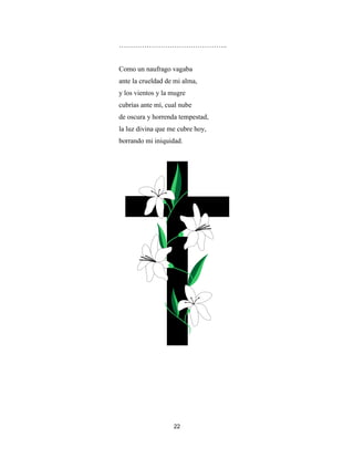 22
………………………………………..
Como un naufrago vagaba
ante la crueldad de mi alma,
y los vientos y la mugre
cubrías ante mí, cual nube
de oscura y horrenda tempestad,
la luz divina que me cubre hoy,
borrando mi iniquidad.
 