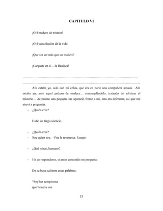 23
CAPITULO VI
¡OH madero de tristeza!
¡OH vana ilusión de la vida!
¡Que sin ser más que un madero!
¡Cargaste en ti… la Realeza!
………………………………………………………………………………………………
………………………………………………………………………………………………...
Allí estaba yo, solo con mi celda, que era en parte una compañera amada. Allí
estaba yo, ante aquel pedazo de madera… contemplándolo, tratando de adivinar el
misterio… de pronto una pequeña luz apareció frente a mí, esta era diferente, así que me
atreví a preguntar.
- ¿Quién eres?
Hubo un largo silencio.
- ¿Quién eres?
- Soy quien soy. –Fue la respuesta. Luego:
- ¿Qué miras, humano?
- He de responderos, si antes contestáis mi pregunta:
De su boca salieron estas palabras:
“Soy luz sempiterna
que lleva la voz
 