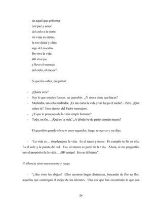 24
de aquel que gobierna
con paz y amor;
del cielo a la tierra
mi viaje es eterno,
la voz dulce y clara
sigo del maestro.
Do vive la vida
allí vivo yo,
y llevo el mensaje
del cielo, el mayor”.
Si queréis saber, preguntad.
- ¿Quién eres?
- Soy lo que ustedes llaman: un querubín. ¿Y ahora dime que haces?
- Meditaba, tan solo meditaba: ¡Es tan corta la vida y tan largo el sueño!... Pero. ¿Qué
sabes tú? Eres eterno, del Padre mensajero.
- ¿Y que te preocupa de la vida simple humano?
- Todo, en fin… ¿Qué es la vida? ¿A dónde he de partir cuando muera?
El querubín guardo silencio unos segundos, luego se acerco y me dijo:
- “La vida es… simplemente la vida. Es el nacer y morir. Es cumplir tu fin en ella.
Es el salir y la puesta del sol. Eso, al menos es parte de la vida. Ahora, si me preguntáis
por el propósito de la vida… ¡OH amigo! Eso es diferente”.
El silencio reino nuevamente y luego:
- “¿Has visto las abejas? Ellas recorren largas distancias, buscando de flor en flor,
aquellas que contengan el mejor de los néctares. Una vez que han encontrado lo que con
 