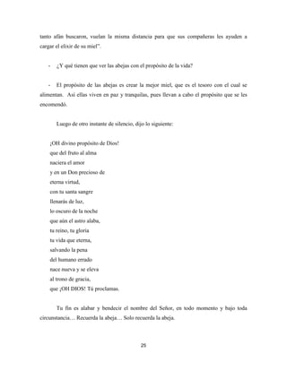 25
tanto afán buscaron, vuelan la misma distancia para que sus compañeras les ayuden a
cargar el elixir de su miel”.
- ¿Y qué tienen que ver las abejas con el propósito de la vida?
- El propósito de las abejas es crear la mejor miel, que es el tesoro con el cual se
alimentan. Así ellas viven en paz y tranquilas, pues llevan a cabo el propósito que se les
encomendó.
Luego de otro instante de silencio, dijo lo siguiente:
¡OH divino propósito de Dios!
que del fruto al alma
naciera el amor
y en un Don precioso de
eterna virtud,
con tu santa sangre
llenarás de luz,
lo oscuro de la noche
que aún el astro alaba,
tu reino, tu gloria
tu vida que eterna,
salvando la pena
del humano errado
nace nueva y se eleva
al trono de gracia,
que ¡OH DIOS! Tú proclamas.
Tu fin es alabar y bendecir el nombre del Señor, en todo momento y bajo toda
circunstancia… Recuerda la abeja… Solo recuerda la abeja.
 