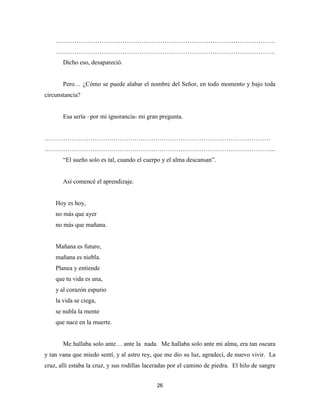 26
……………………………………………………………………………………………
……………………………………………………………………………………………
Dicho eso, desapareció.
Pero… ¿Cómo se puede alabar el nombre del Señor, en todo momento y bajo toda
circunstancia?
Esa sería –por mi ignorancia- mi gran pregunta.
………………………………………………………………………………………………
………………………………………………………………………………………………...
“El sueño solo es tal, cuando el cuerpo y el alma descansan”.
Así comencé el aprendizaje.
Hoy es hoy,
no más que ayer
no más que mañana.
Mañana es futuro,
mañana es niebla.
Planea y entiende
que tu vida es una,
y al corazón espurio
la vida se ciega,
se nubla la mente
que nace en la muerte.
Me hallaba solo ante… ante la nada. Me hallaba solo ante mi alma, era tan oscura
y tan vana que miedo sentí, y al astro rey, que me dio su luz, agradecí, de nuevo vivir. La
cruz, allí estaba la cruz, y sus rodillas laceradas por el camino de piedra. El hilo de sangre
 