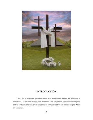 8
INTRODUCCIÓN
La Cruz es un poema, que habla acerca de la pasión de un hombre por el resto de la
humanidad. Es un canto a aquel, que amo tanto a sus congéneres, que decidió despojarse
de toda vestidura celestial, con el único fin; de contagiar en todo ser humano su gran Amor
por los demás.
 